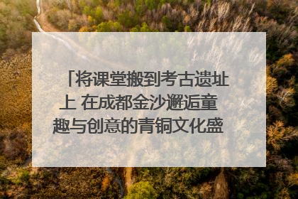 将课堂搬到考古遗址上 在成都金沙邂逅童趣与创意的青铜文化盛宴｜文化中国行