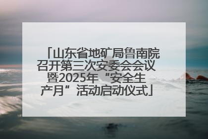 山东省地矿局鲁南院召开第三次安委会会议暨2025年“安全生产月”活动启动仪式