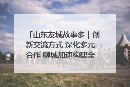 山东友城故事多｜创新交流方式 深化多元合作 聊城加速构建全球友城新格局