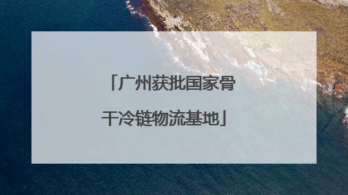 广州获批国家骨干冷链物流基地