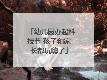 幼儿园办起科技节 孩子和家长都玩嗨了