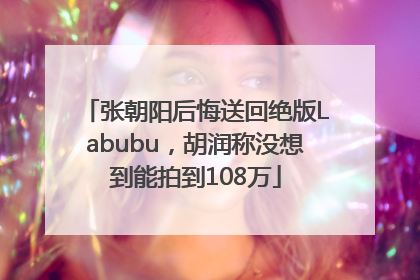 张朝阳后悔送回绝版Labubu，胡润称没想到能拍到108万