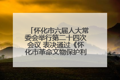 怀化市六届人大常委会举行第二十四次会议 表决通过《怀化市革命文物保护利用若干规定》