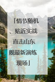 情节随机、贴近实战 直击山东舰最新演练现场