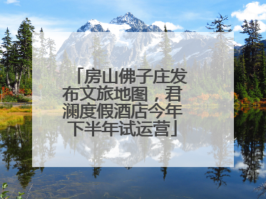 房山佛子庄发布文旅地图，君澜度假酒店今年下半年试运营