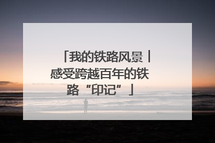 我的铁路风景︱感受跨越百年的铁路“印记”