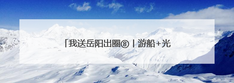 我送岳阳出圈⑧丨游船+光影秀 岳阳文旅出“新招”