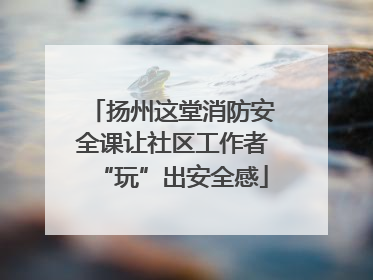 扬州这堂消防安全课让社区工作者“玩”出安全感