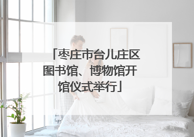 枣庄市台儿庄区图书馆、博物馆开馆仪式举行