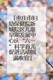 枣庄市妇幼保健院新城院区儿童早期发展中心庆“六一”科学育儿促进活动圆满收官