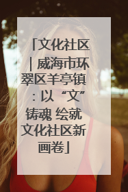 文化社区｜威海市环翠区羊亭镇：以“文”铸魂 绘就文化社区新画卷