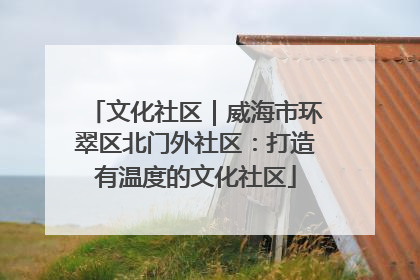 文化社区｜威海市环翠区北门外社区：打造有温度的文化社区