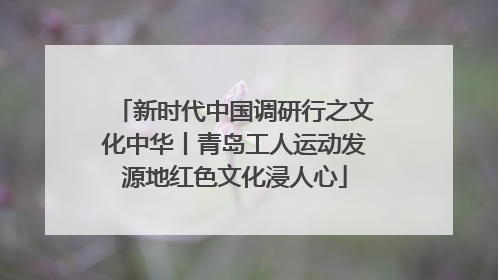 新时代中国调研行之文化中华丨青岛工人运动发源地红色文化浸人心