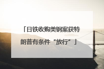 日铁收购美钢案获特朗普有条件“放行”