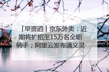 早资道｜京东外卖：近期将扩招至15万名全职骑手；阿里云发布通义灵码AI IDE
