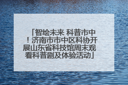 智绘未来 科普市中！济南市市中区科协开展山东省科技馆周末观看科普剧及体验活动