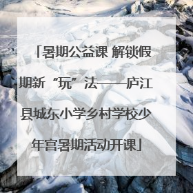 暑期公益课 解锁假期新“玩”法——庐江县城东小学乡村学校少年宫暑期活动开课