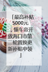 最高补贴5000元，懂车帝开放海口市第二轮置换更新补贴申领