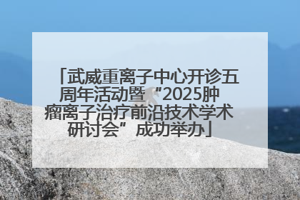 武威重离子中心开诊五周年活动暨“2025肿瘤离子治疗前沿技术学术研讨会”成功举办