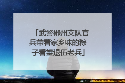 武警郴州支队官兵带着家乡味的粽子看望退伍老兵