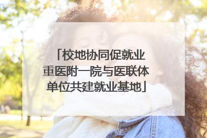 校地协同促就业 重医附一院与医联体单位共建就业基地