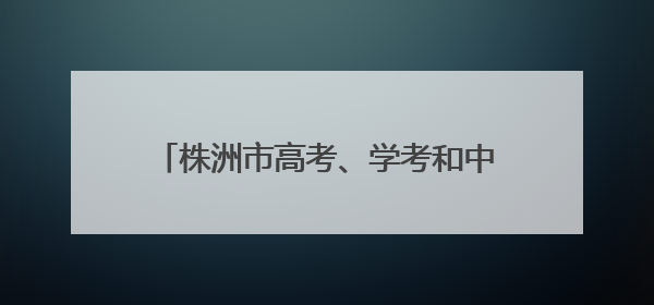 株洲市高考、学考和中考工作动员会议召开