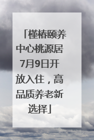 槿椿颐养中心桃源居7月9日开放入住，高品质养老新选择