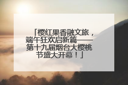 樱红果香融文旅，端午狂欢启新篇——第十九届烟台大樱桃节盛大开幕！