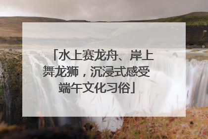 水上赛龙舟、岸上舞龙狮，沉浸式感受端午文化习俗