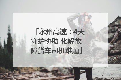 永州高速：4天守护协助 化解故障货车司机难题