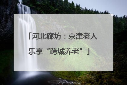 河北廊坊：京津老人乐享“跨城养老”