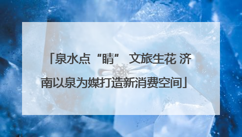 泉水点“睛” 文旅生花 济南以泉为媒打造新消费空间