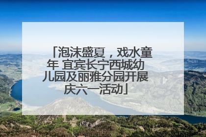 泡沫盛夏，戏水童年 宜宾长宁西城幼儿园及丽雅分园开展庆六一活动