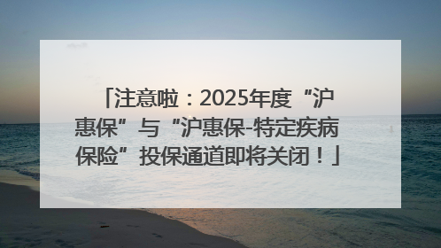 注意啦：2025年度“沪惠保”与“沪惠保-特定疾病保险”投保通道即将关闭！