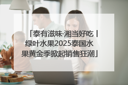 泰有滋味·湘当好吃丨绿叶水果2025泰国水果黄金季掀起销售狂潮