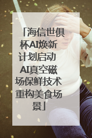海信世俱杯AI焕新计划启动 AI真空磁场保鲜技术重构美食场景