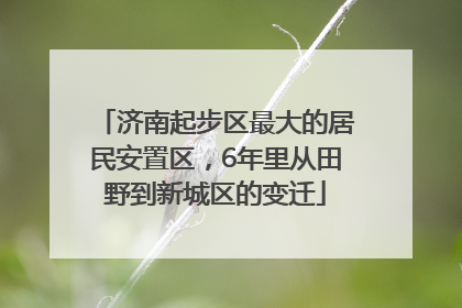 济南起步区最大的居民安置区，6年里从田野到新城区的变迁