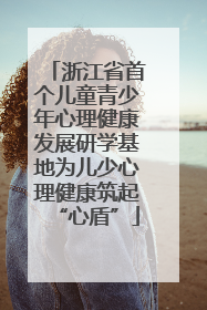 浙江省首个儿童青少年心理健康发展研学基地为儿少心理健康筑起“心盾”