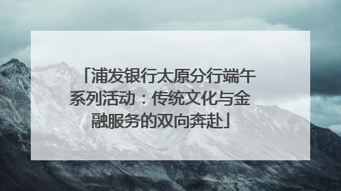 浦发银行太原分行端午系列活动：传统文化与金融服务的双向奔赴
