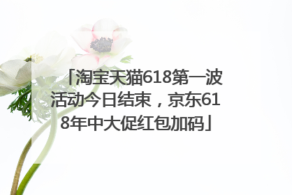 淘宝天猫618第一波活动今日结束，京东618年中大促红包加码