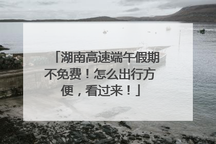 湖南高速端午假期不免费！怎么出行方便，看过来！