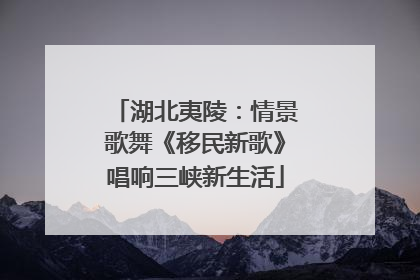 湖北夷陵：情景歌舞《移民新歌》唱响三峡新生活