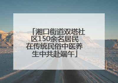 湘口街道双塔社区150余名居民在传统民俗中医养生中共赴端午