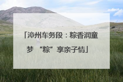 漳州车务段：粽香润童梦 “粽”享亲子情