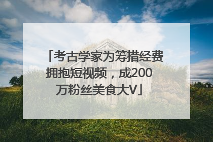 考古学家为筹措经费拥抱短视频，成200万粉丝美食大V