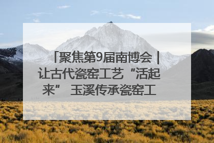 聚焦第9届南博会｜让古代瓷窑工艺“活起来” 玉溪传承瓷窑工艺将出展南博会