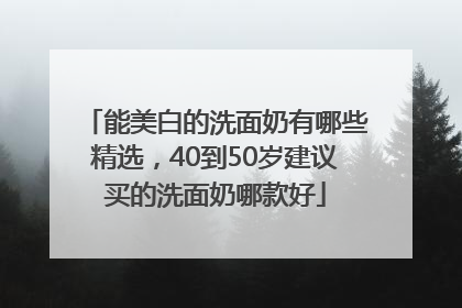 能美白的洗面奶有哪些精选，40到50岁建议买的洗面奶哪款好