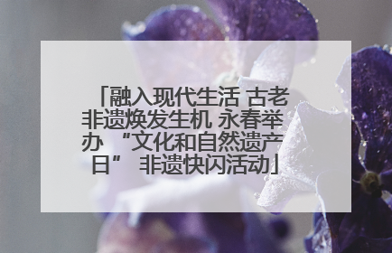 融入现代生活 古老非遗焕发生机 永春举办 “文化和自然遗产日” 非遗快闪活动