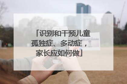 识别和干预儿童孤独症、多动症，家长应如何做