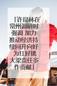 许昆林在常州调研时强调 加力推动经济持续回升向好 为扛好挑大梁责任多作贡献